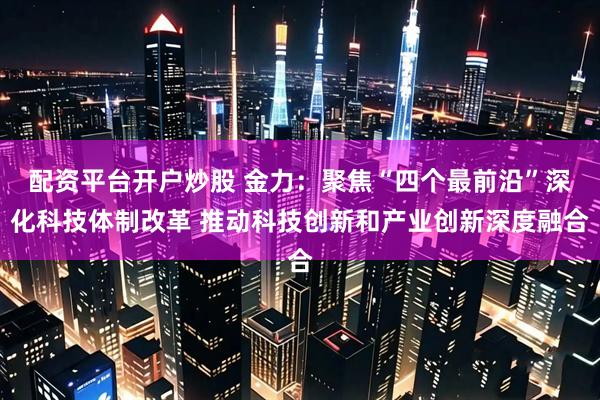 配资平台开户炒股 金力：聚焦“四个最前沿”深化科技体制改革 推动科技创新和产业创新深度融合