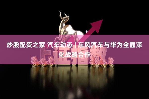 炒股配资之家 汽车动态 | 东风汽车与华为全面深化战略合作