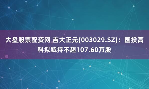 大盘股票配资网 吉大正元(003029.SZ)：国投高科拟减持不超107.60万股