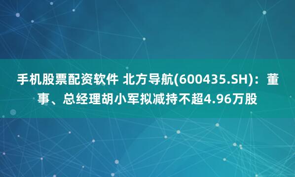 手机股票配资软件 北方导航(600435.SH)：董事、总经理胡小军拟减持不超4.96万股
