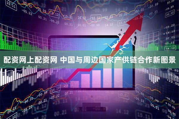 配资网上配资网 中国与周边国家产供链合作新图景