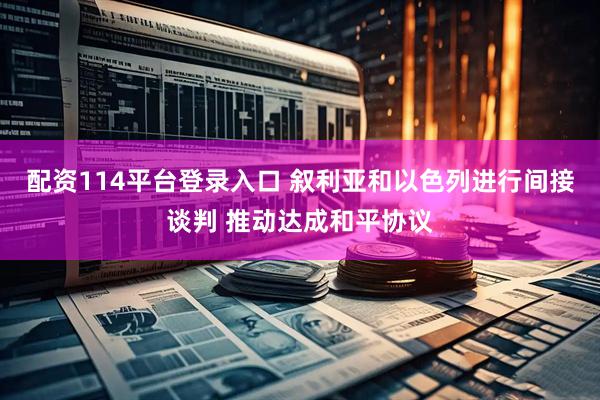配资114平台登录入口 叙利亚和以色列进行间接谈判 推动达成和平协议