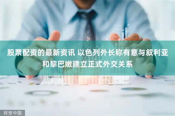 股票配资的最新资讯 以色列外长称有意与叙利亚和黎巴嫩建立正式外交关系