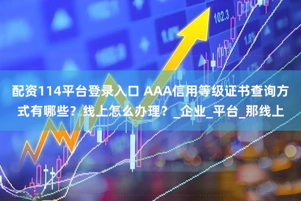 配资114平台登录入口 AAA信用等级证书查询方式有哪些？线上怎么办理？_企业_平台_那线上