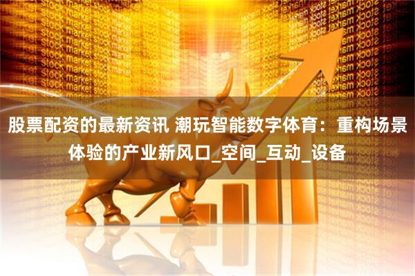 股票配资的最新资讯 潮玩智能数字体育：重构场景体验的产业新风口_空间_互动_设备