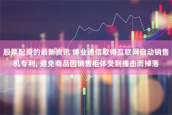 股票配资的最新资讯 博业通信取得互联网自动销售机专利, 避免商品因销售柜体受到撞击而掉落