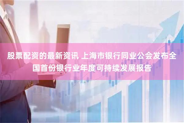 股票配资的最新资讯 上海市银行同业公会发布全国首份银行业年度可持续发展报告