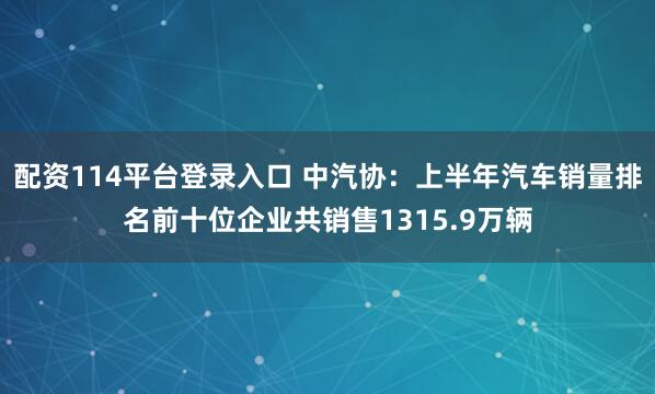 配资114平台登录入口 中汽协：上半年汽车销量排名前十位企业共销售1315.9万辆