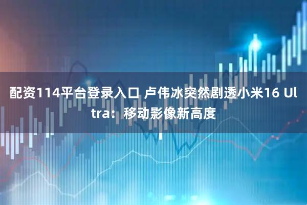 配资114平台登录入口 卢伟冰突然剧透小米16 Ultra：移动影像新高度