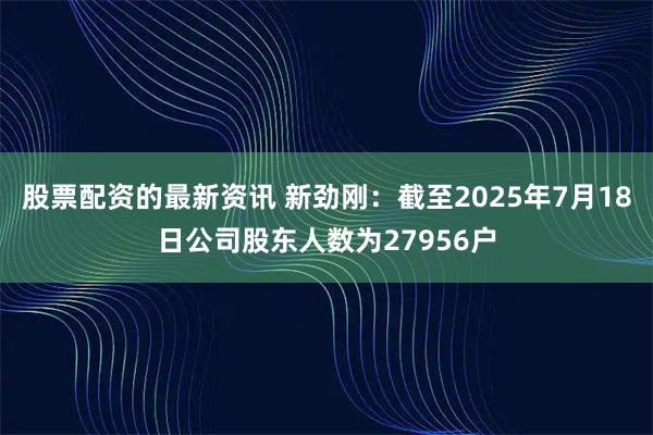 股票配资的最新资讯 新劲刚：截至2025年7月18日公司股东人数为27956户