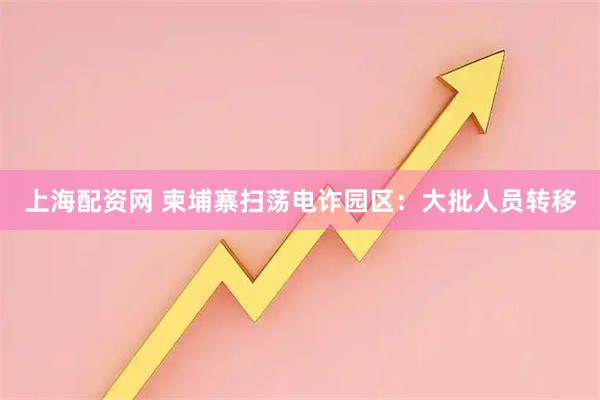 上海配资网 柬埔寨扫荡电诈园区：大批人员转移