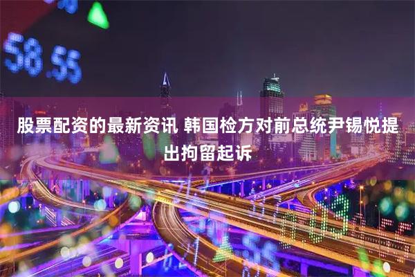 股票配资的最新资讯 韩国检方对前总统尹锡悦提出拘留起诉