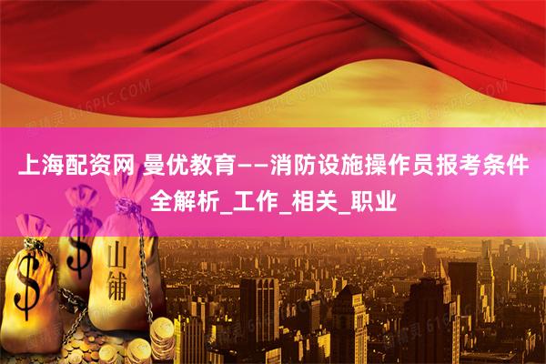 上海配资网 曼优教育——消防设施操作员报考条件全解析_工作_相关_职业