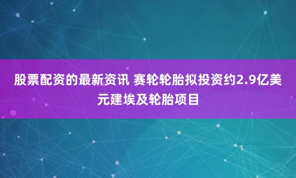 股票配资的最新资讯 赛轮轮胎拟投资约2.9亿美元建埃及轮胎项目