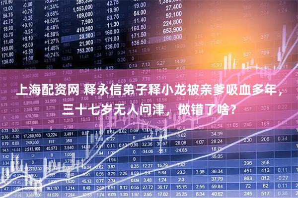 上海配资网 释永信弟子释小龙被亲爹吸血多年，三十七岁无人问津，做错了啥？