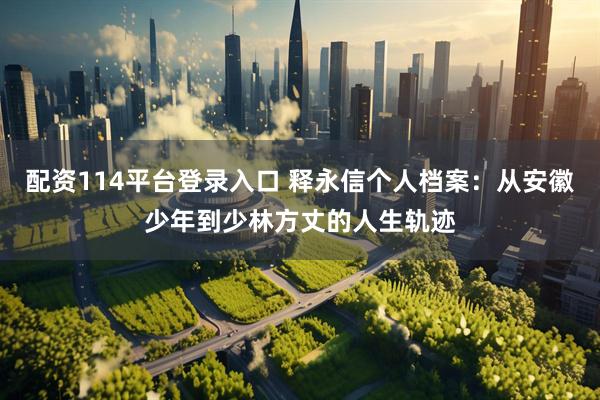 配资114平台登录入口 释永信个人档案：从安徽少年到少林方丈的人生轨迹