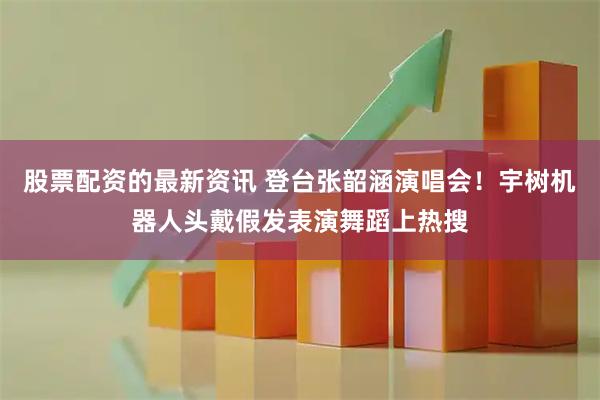 股票配资的最新资讯 登台张韶涵演唱会！宇树机器人头戴假发表演舞蹈上热搜