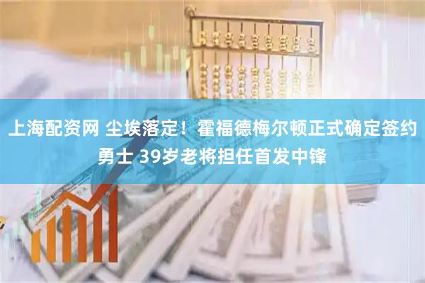 上海配资网 尘埃落定！霍福德梅尔顿正式确定签约勇士 39岁老将担任首发中锋