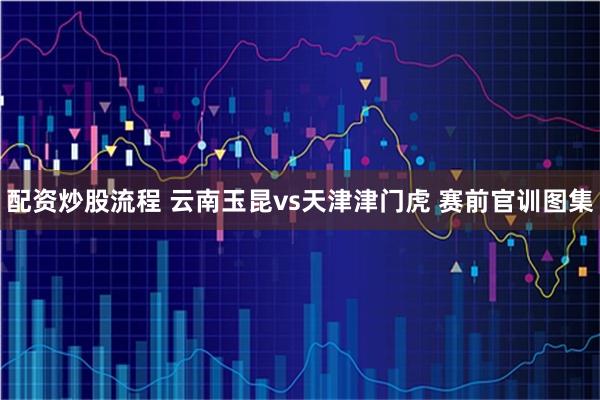 配资炒股流程 云南玉昆vs天津津门虎 赛前官训图集