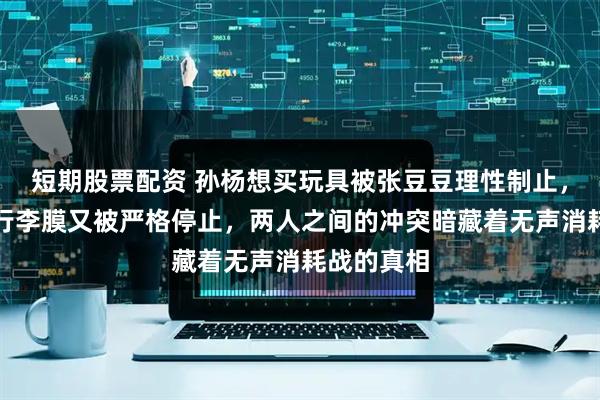 短期股票配资 孙杨想买玩具被张豆豆理性制止，机场打包行李膜又被严格停止，两人之间的冲突暗藏着无声消耗战的真相