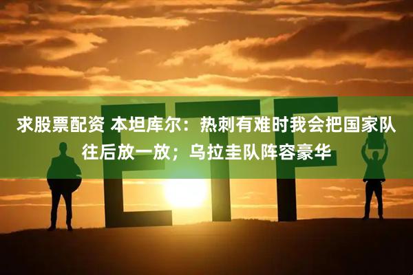 求股票配资 本坦库尔：热刺有难时我会把国家队往后放一放；乌拉圭队阵容豪华