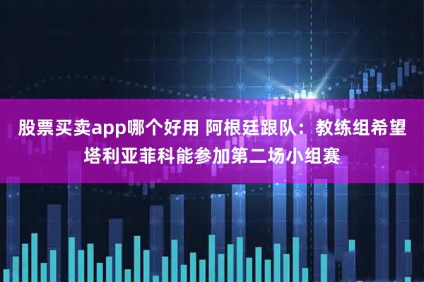 股票买卖app哪个好用 阿根廷跟队：教练组希望塔利亚菲科能参加第二场小组赛