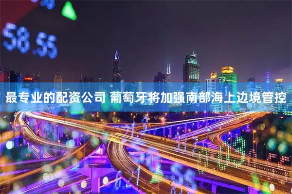 最专业的配资公司 葡萄牙将加强南部海上边境管控