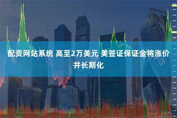 配资网站系统 高至2万美元 美签证保证金将涨价并长期化