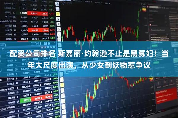 配资公司排名 斯嘉丽·约翰逊不止是黑寡妇！当年大尺度出演，从少女到妖物惹争议