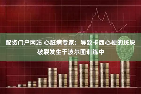 配资门户网站 心脏病专家：导致卡西心梗的斑块破裂发生于波尔图训练中