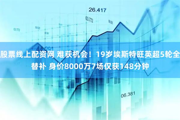 股票线上配资网 难获机会！19岁埃斯特旺英超5轮全替补 身价8000万7场仅获148分钟