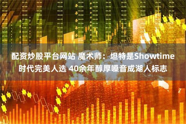 配资炒股平台网站 魔术师：坦特是Showtime时代完美人选 40余年醇厚嗓音成湖人标志