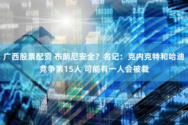 广西股票配资 布朗尼安全？名记：克内克特和哈迪竞争第15人 可能有一人会被裁