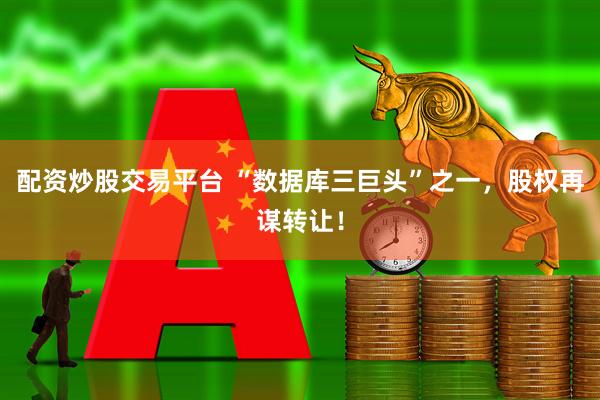 配资炒股交易平台 “数据库三巨头”之一，股权再谋转让！